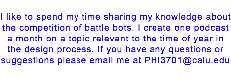 Bots IQ Monthly Tips Podcasts I like to spend my time sharing my knowledge about the competition of battle bots. I create one podcast a month on a topic relevant to the time of year in the design process. If you have any questions or suggestions please email me at PHI3701@calu.edu 