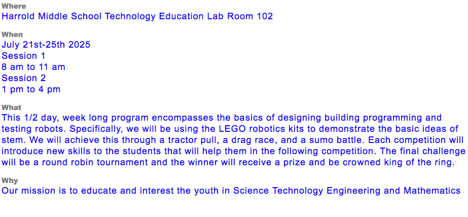 Where Harrold Middle School Technology Education Lab Room 102 When July 21st-25th 2025 Session 1 8 am to 11 am Session 2 1 pm to 4 pm What This 1/2 day, week long program encompasses the basics of designing building programming and testing robots. Specifically, we will be using the LEGO robotics kits to demonstrate the basic ideas of stem. We will achieve this through a tractor pull, a drag race, and a sumo battle. Each competition will introduce new skills to the students that will help them in the following competition. The final challenge will be a round robin tournament and the winner will receive a prize and be crowned king of the ring. Why Our mission is to educate and interest the youth in Science Technology Engineering and Mathematics 