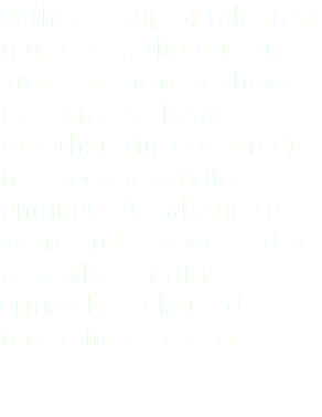 With a group of talented musicians, there is an amazing story on how the came to be a together. (insert name) has been an audio engineer for about 10 years and has worked on a number of diffrent critically acclaimed music in his career. 